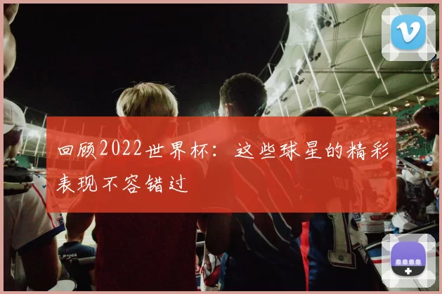回顾2022世界杯：这些球星的精彩表现不容错过