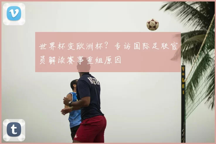世界杯变欧洲杯？专访国际足联官员解读赛事重组原因