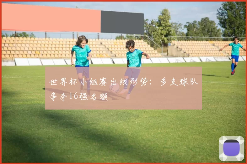 世界杯小组赛出线形势:多支球队争夺16强名额
