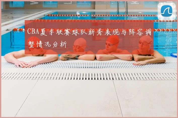 CBA夏季联赛球队新秀表现与阵容调整情况分析