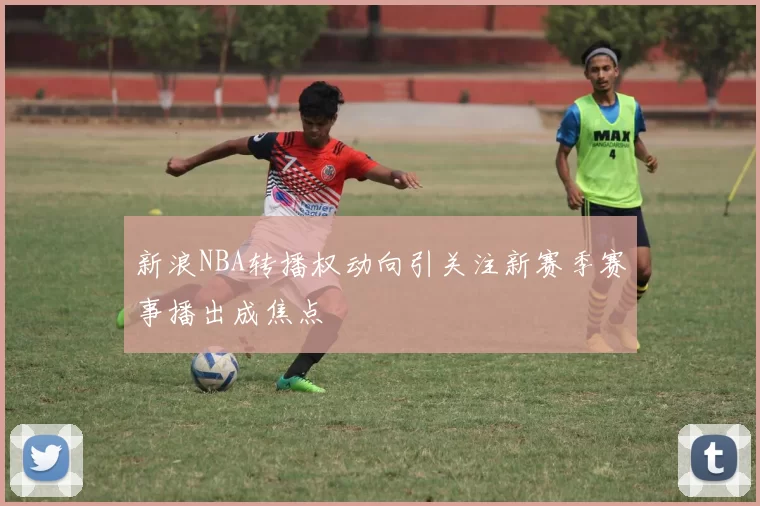 新浪NBA转播权动向引关注新赛季赛事播出成焦点