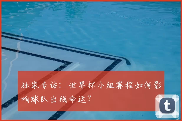 独家专访：世界杯小组赛程如何影响球队出线命运？