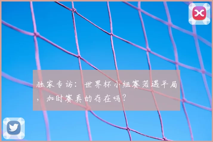 独家专访：世界杯小组赛若遇平局，加时赛真的存在吗？