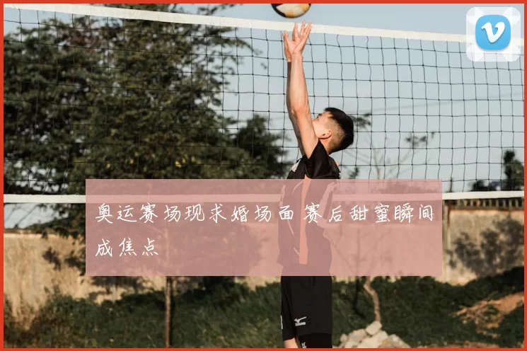 奥运赛场现求婚场面 赛后甜蜜瞬间成焦点