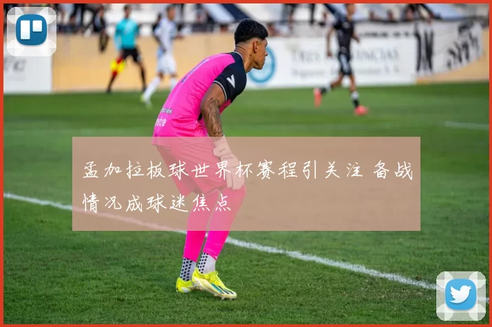孟加拉板球世界杯赛程引关注 备战情况成球迷焦点