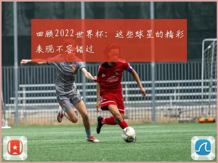回顾2022世界杯：这些球星的精彩表现不容错过