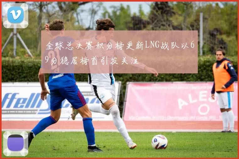全球总决赛积分榜更新LNG战队以69分稳居榜首引发关注