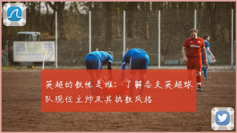 英超的教练是谁：了解各支英超球队现任主帅及其执教风格