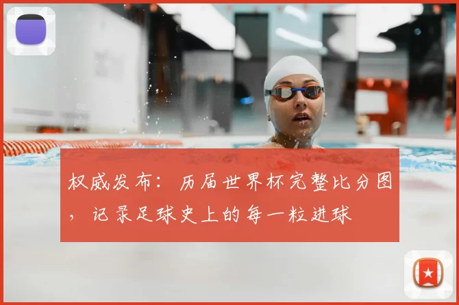 权威发布:历届世界杯完整比分图,记录足球史上的每一粒进球