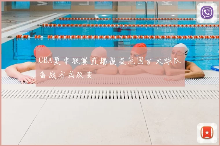CBA夏季联赛直播覆盖范围扩大球队备战方式改变