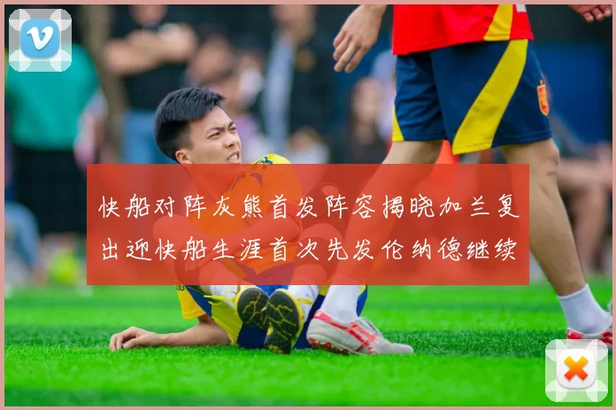 快船对阵灰熊首发阵容揭晓加兰复出迎快船生涯首次先发伦纳德继续出战