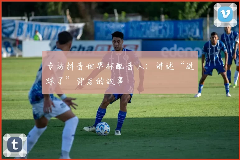 专访抖音世界杯配音人：讲述“进球了”背后的故事