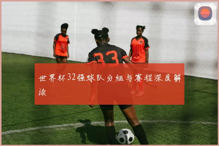 世界杯32强球队分组与赛程深度解读