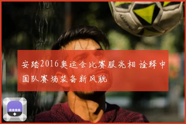 安踏2016奥运会比赛服亮相 诠释中国队赛场装备新风貌