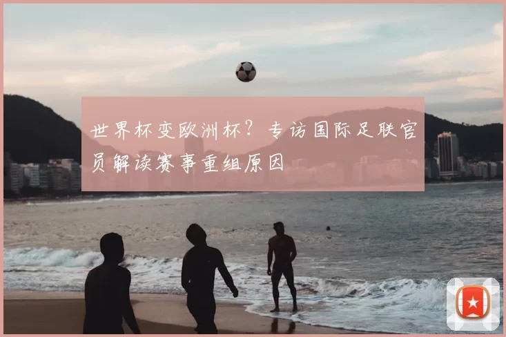 世界杯变欧洲杯？专访国际足联官员解读赛事重组原因