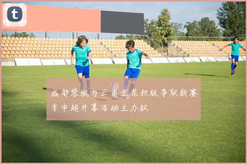 成都蓉城与云南玉昆积极争取新赛季中超开幕活动主办权