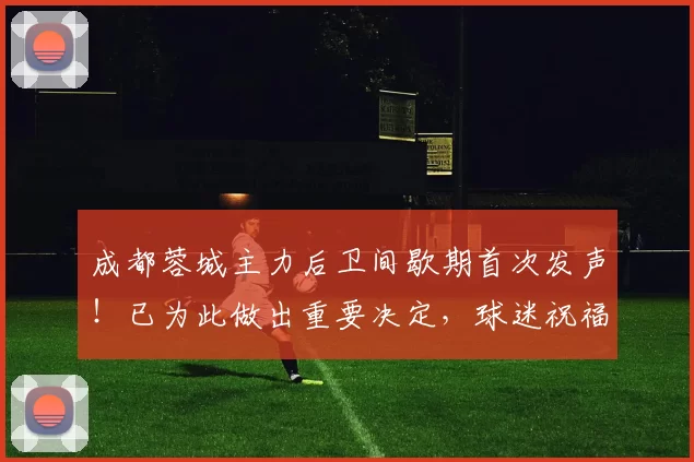 成都蓉城主力后卫间歇期首次发声！已为此做出重要决定，球迷祝福