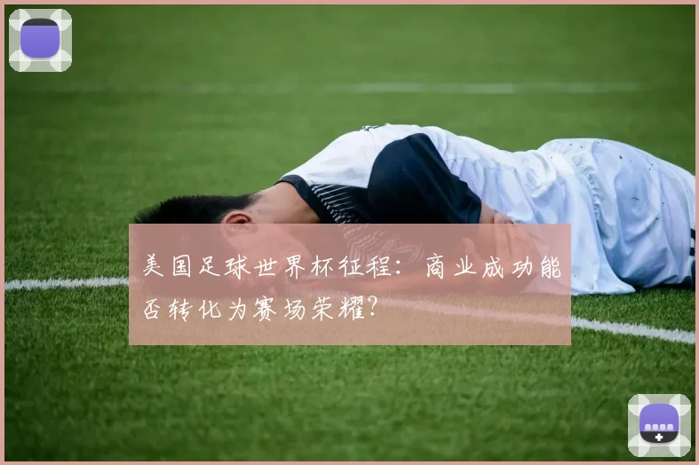 美国足球世界杯征程：商业成功能否转化为赛场荣耀？