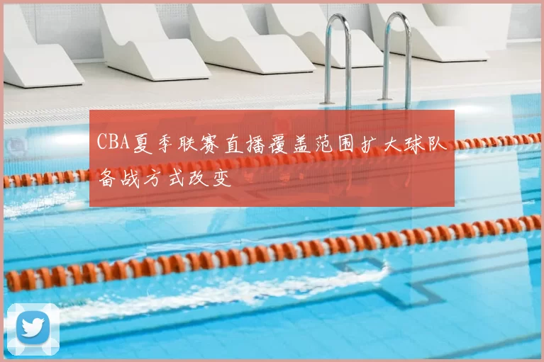 CBA夏季联赛直播覆盖范围扩大球队备战方式改变