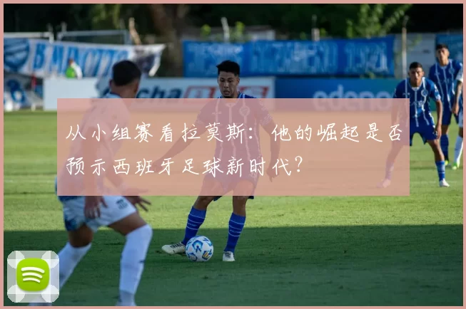 从小组赛看拉莫斯：他的崛起是否预示西班牙足球新时代？