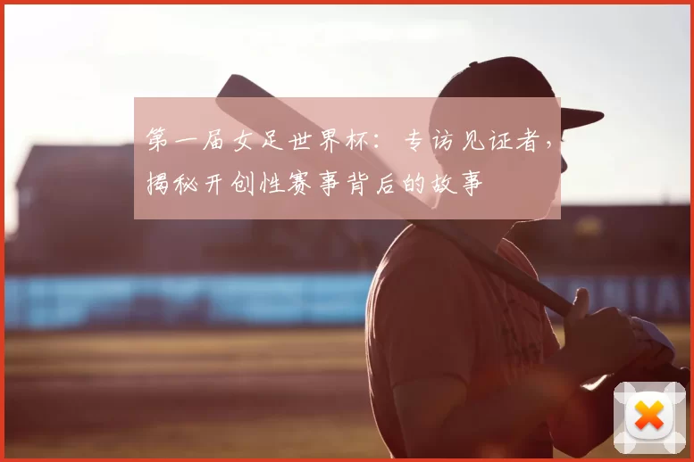 第一届女足世界杯：专访见证者，揭秘开创性赛事背后的故事