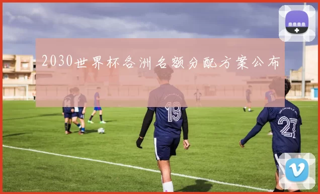 2030世界杯各洲名额分配方案公布
