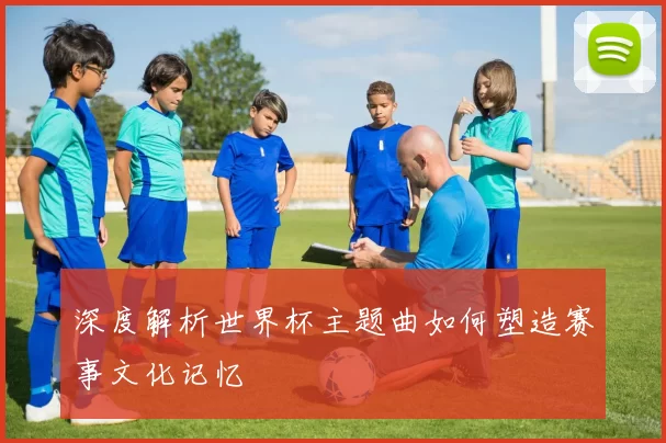 深度解析世界杯主题曲如何塑造赛事文化记忆