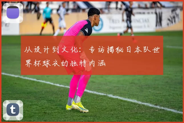 从设计到文化：专访揭秘日本队世界杯球衣的独特内涵