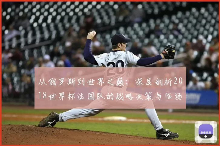 从俄罗斯到世界之巅:深度剖析2018世界杯法国队的战略决策与临场应变