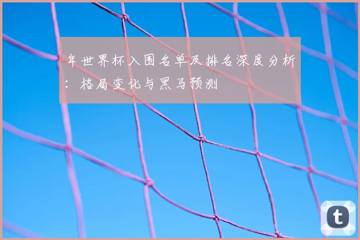 年世界杯入围名单及排名深度分析：格局变化与黑马预测
