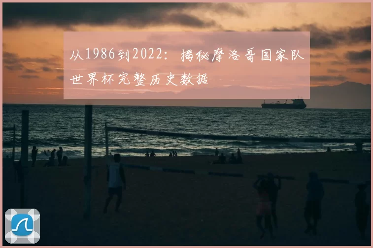 从1986到2022：揭秘摩洛哥国家队世界杯完整历史数据