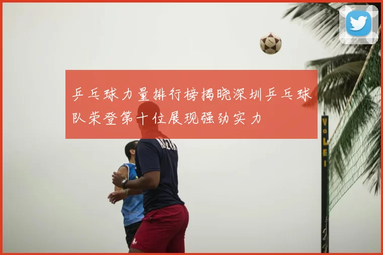 乒乓球力量排行榜揭晓深圳乒乓球队荣登第十位展现强劲实力