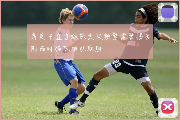乌度卡直言球队失误频繁需警惕否则面对强队难以取胜