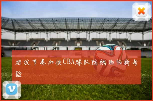 进攻节奏加快CBA球队防线面临新考验