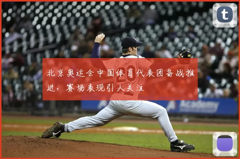 北京奥运会中国体育代表团备战推进，赛场表现引人关注