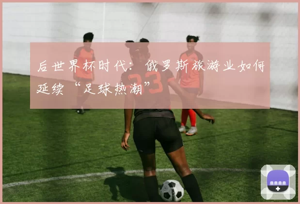 后世界杯时代：俄罗斯旅游业如何延续“足球热潮”
