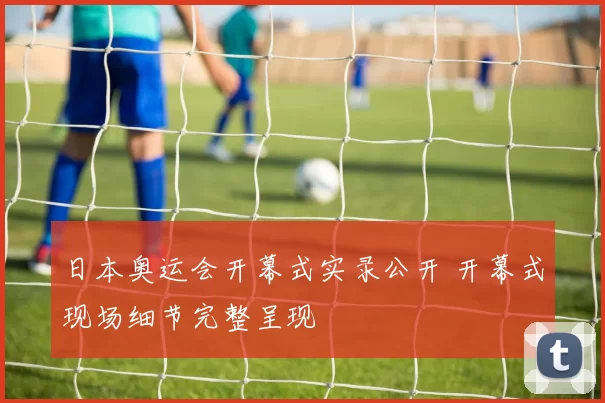 日本奥运会开幕式实录公开 开幕式现场细节完整呈现