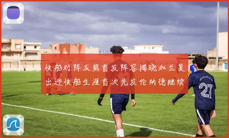 快船对阵灰熊首发阵容揭晓加兰复出迎快船生涯首次先发伦纳德继续出战