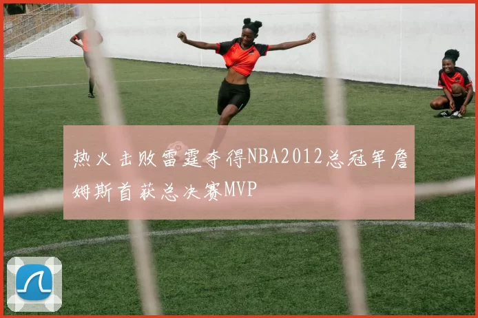 热火击败雷霆夺得NBA2012总冠军詹姆斯首获总决赛MVP