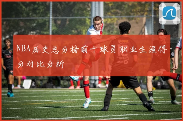 NBA历史总分榜前十球员职业生涯得分对比分析