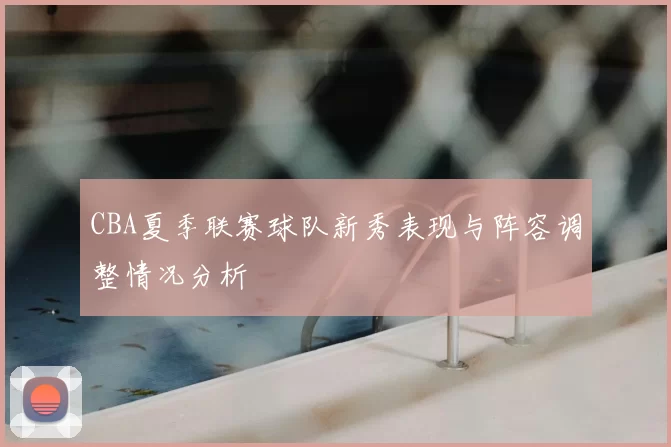 CBA夏季联赛球队新秀表现与阵容调整情况分析