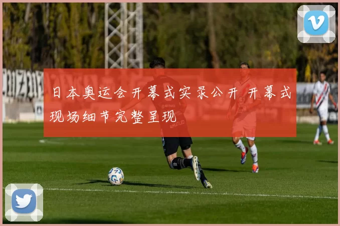 日本奥运会开幕式实录公开 开幕式现场细节完整呈现