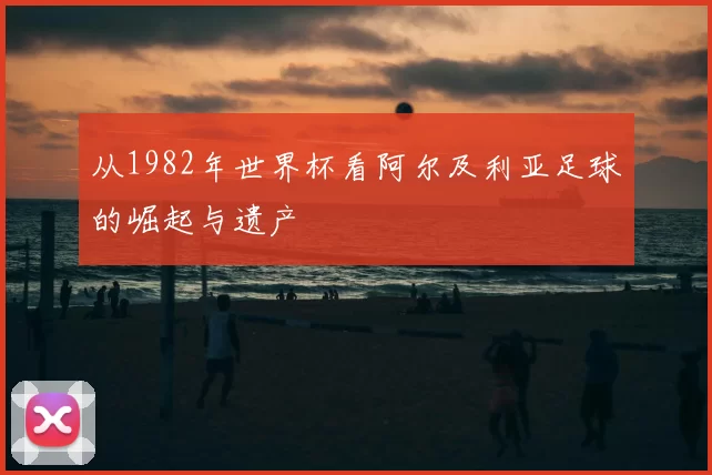 从1982年世界杯看阿尔及利亚足球的崛起与遗产