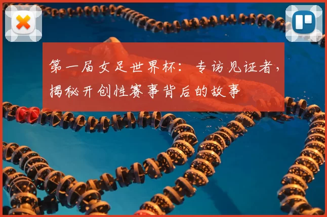 第一届女足世界杯：专访见证者，揭秘开创性赛事背后的故事