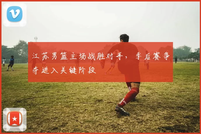 江苏男篮主场战胜对手,季后赛争夺进入关键阶段