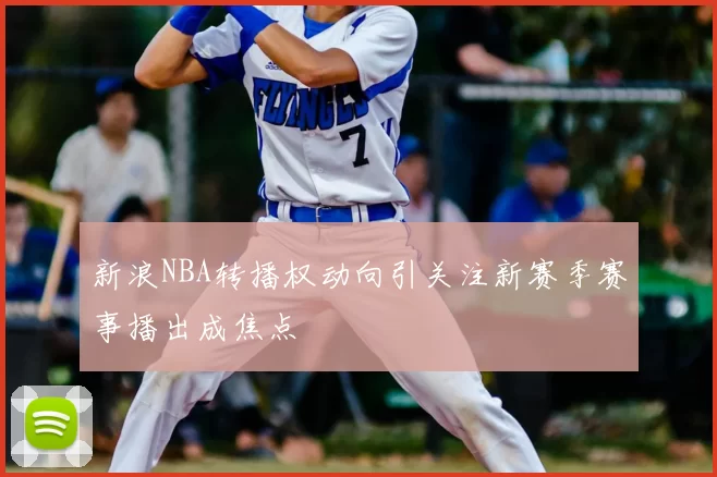 新浪NBA转播权动向引关注新赛季赛事播出成焦点