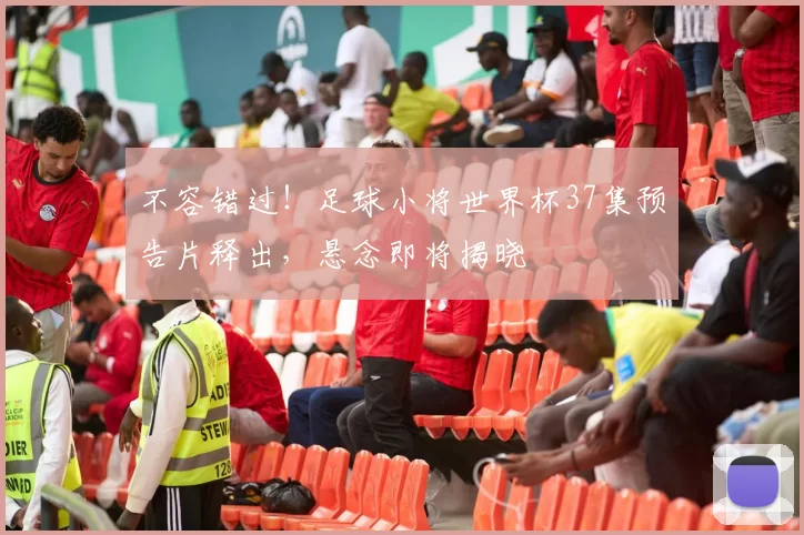 不容错过！足球小将世界杯37集预告片释出，悬念即将揭晓