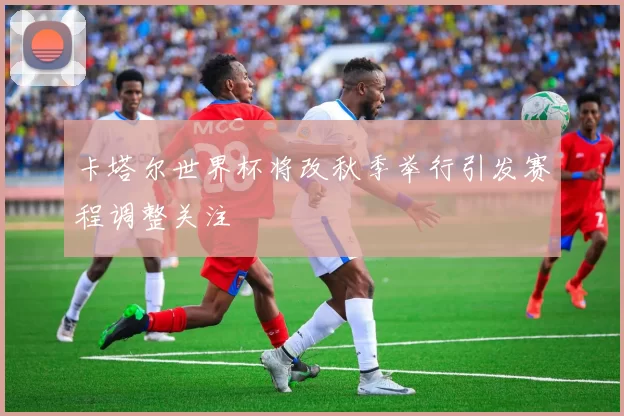 卡塔尔世界杯将改秋季举行引发赛程调整关注