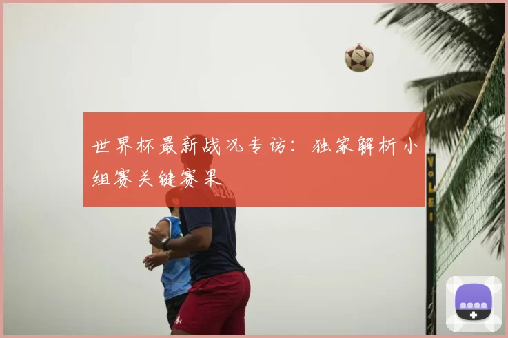 世界杯最新战况专访:独家解析小组赛关键赛果