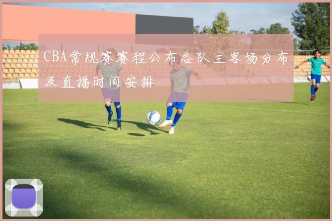 CBA常规赛赛程公布各队主客场分布及直播时间安排